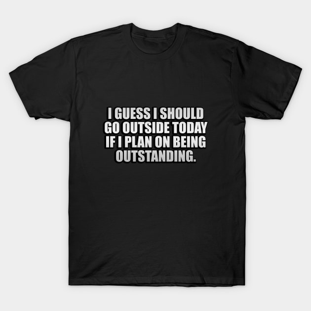 I guess I should go outside today if I plan on being outstanding T-Shirt by CRE4T1V1TY